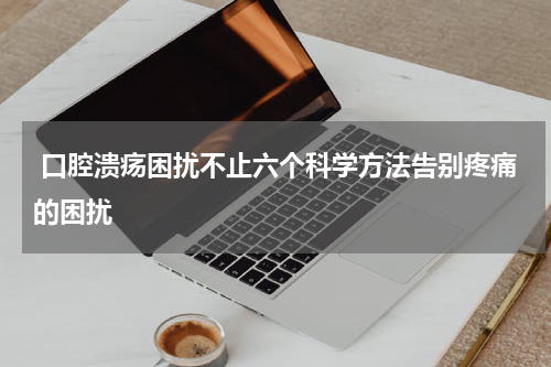  口腔溃疡困扰不止六个科学方法告别疼痛的困扰