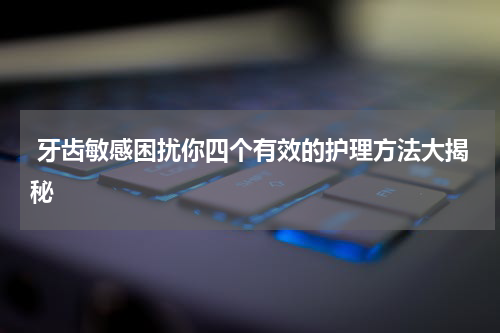  牙齿敏感困扰你四个有效的护理方法大揭秘