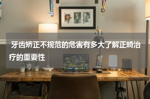  牙齿矫正不规范的危害有多大了解正畸治疗的重要性