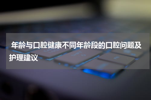  年龄与口腔健康不同年龄段的口腔问题及护理建议