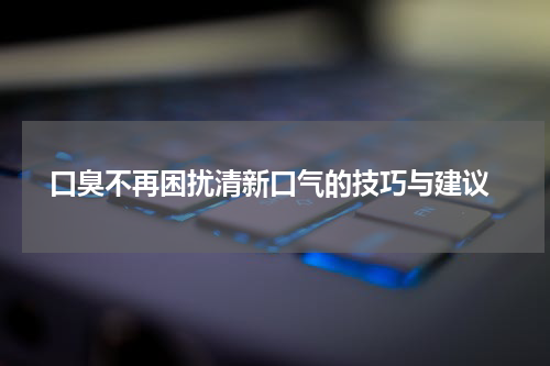  口臭不再困扰清新口气的技巧与建议