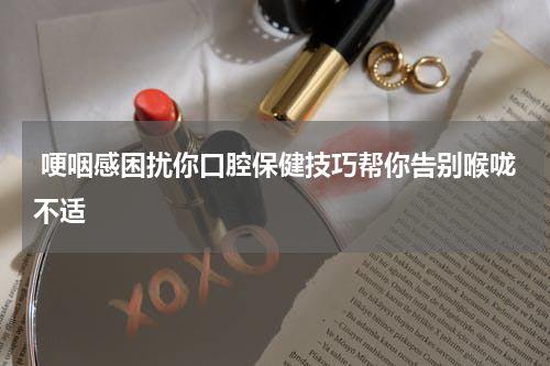  哽咽感困扰你口腔保健技巧帮你告别喉咙不适