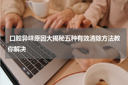  口腔异味原因大揭秘五种有效清除方法教你解决