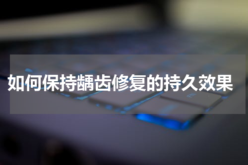  如何保持龋齿修复的持久效果