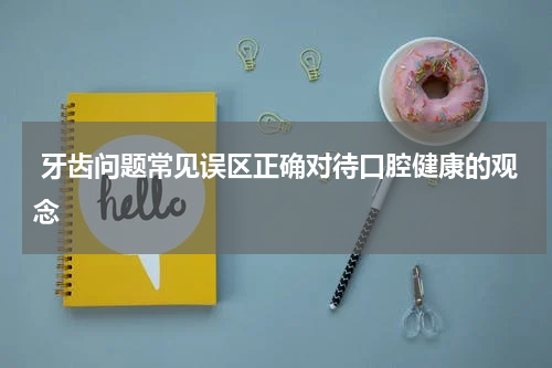  牙齿问题常见误区正确对待口腔健康的观念