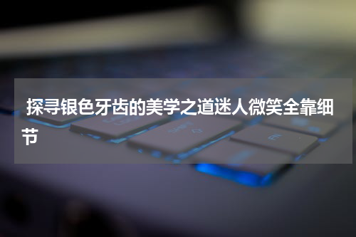  探寻银色牙齿的美学之道迷人微笑全靠细节