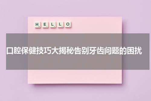  口腔保健技巧大揭秘告别牙齿问题的困扰