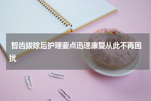  智齿拔除后护理要点迅速康复从此不再困扰
