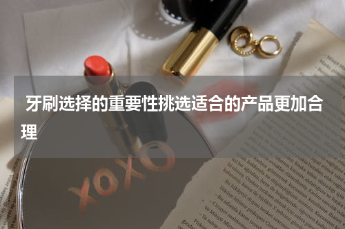  牙刷选择的重要性挑选适合的产品更加合理