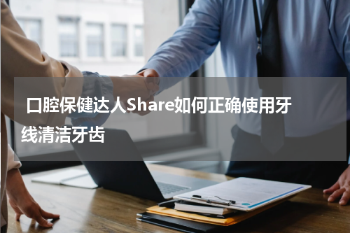  口腔保健达人Share如何正确使用牙线清洁牙齿
