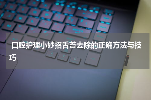  口腔护理小妙招舌苔去除的正确方法与技巧