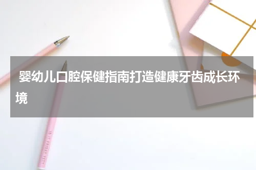  婴幼儿口腔保健指南打造健康牙齿成长环境