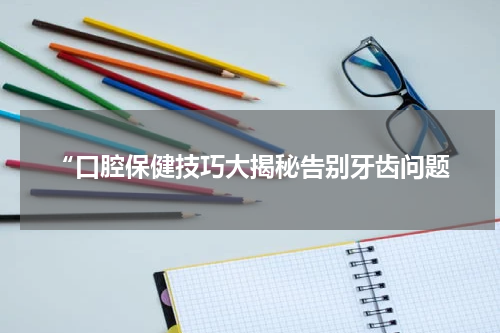 “口腔保健技巧大揭秘告别牙齿问题