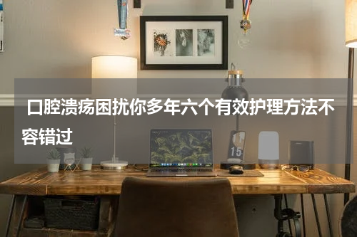  口腔溃疡困扰你多年六个有效护理方法不容错过