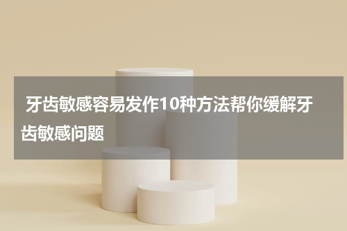  牙齿敏感容易发作10种方法帮你缓解牙齿敏感问题