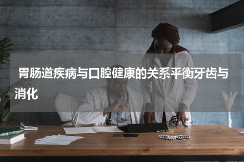  胃肠道疾病与口腔健康的关系平衡牙齿与消化