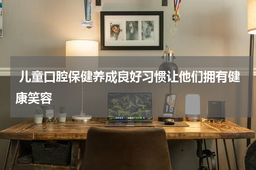  儿童口腔保健养成良好习惯让他们拥有健康笑容