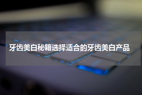  牙齿美白秘籍选择适合的牙齿美白产品