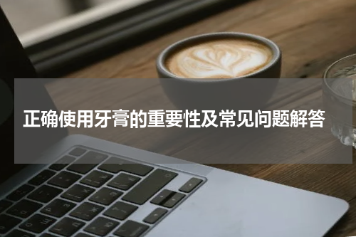 正确使用牙膏的重要性及常见问题解答