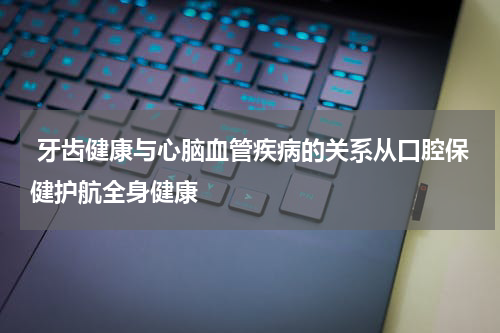  牙齿健康与心脑血管疾病的关系从口腔保健护航全身健康