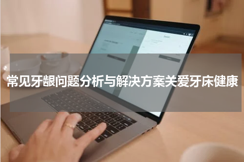 常见牙龈问题分析与解决方案关爱牙床健康
