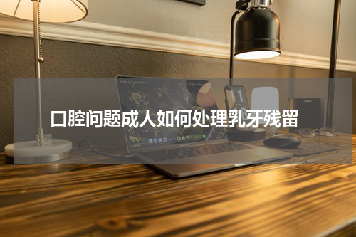  口腔问题成人如何处理乳牙残留