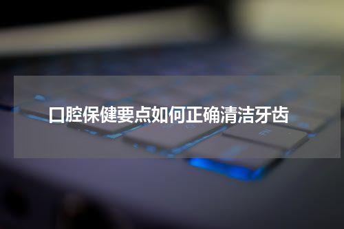 口腔保健要点如何正确清洁牙齿