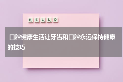  口腔健康生活让牙齿和口腔永远保持健康的技巧