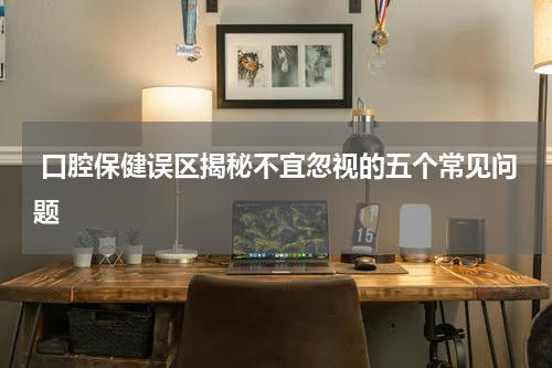  口腔保健误区揭秘不宜忽视的五个常见问题