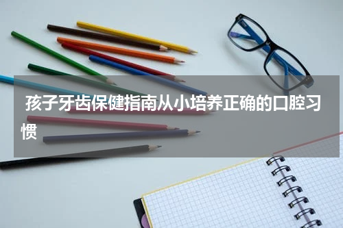  孩子牙齿保健指南从小培养正确的口腔习惯