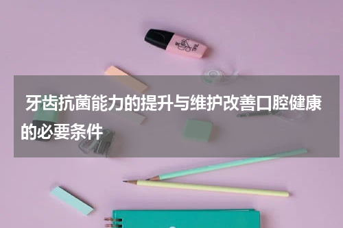  牙齿抗菌能力的提升与维护改善口腔健康的必要条件