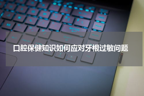  口腔保健知识如何应对牙根过敏问题