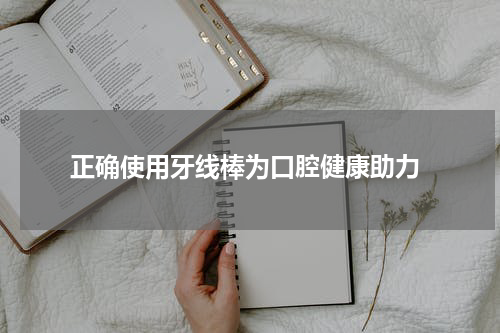  正确使用牙线棒为口腔健康助力