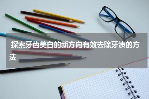  探索牙齿美白的新方向有效去除牙渍的方法