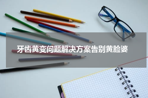  牙齿黄变问题解决方案告别黄脸婆