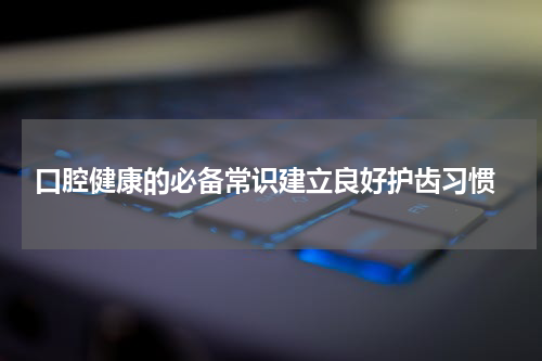  口腔健康的必备常识建立良好护齿习惯