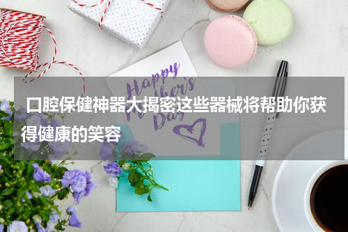  口腔保健神器大揭密这些器械将帮助你获得健康的笑容