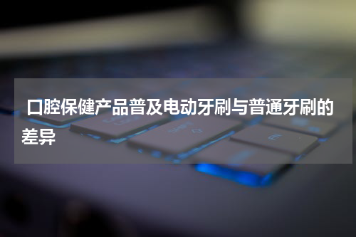  口腔保健产品普及电动牙刷与普通牙刷的差异