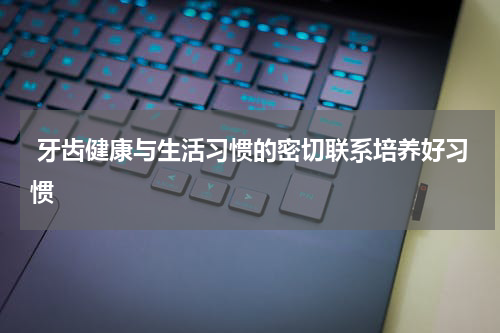  牙齿健康与生活习惯的密切联系培养好习惯