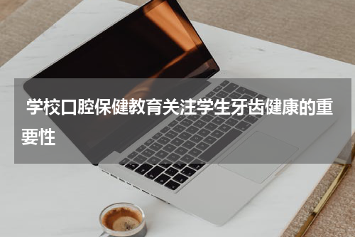  学校口腔保健教育关注学生牙齿健康的重要性