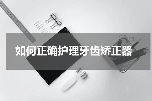  如何正确护理牙齿矫正器