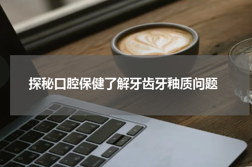  探秘口腔保健了解牙齿牙釉质问题