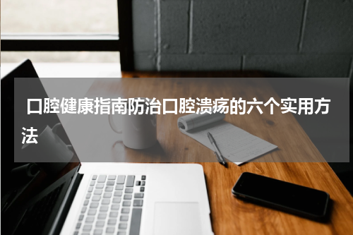  口腔健康指南防治口腔溃疡的六个实用方法