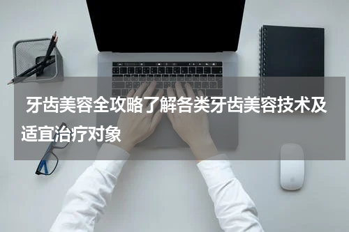  牙齿美容全攻略了解各类牙齿美容技术及适宜治疗对象