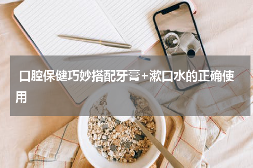  口腔保健巧妙搭配牙膏+漱口水的正确使用