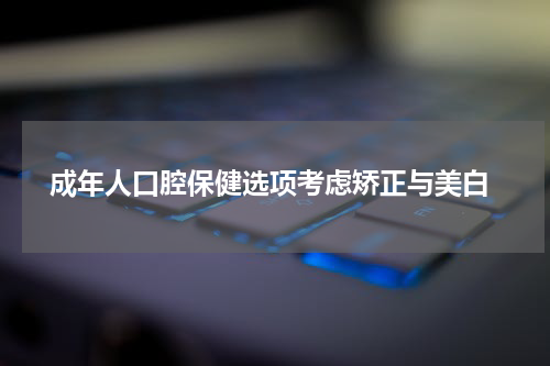  成年人口腔保健选项考虑矫正与美白