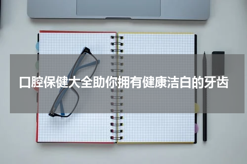 口腔保健大全助你拥有健康洁白的牙齿
