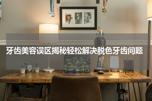  牙齿美容误区揭秘轻松解决脱色牙齿问题