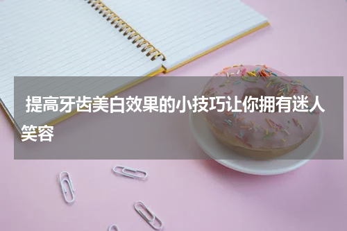  提高牙齿美白效果的小技巧让你拥有迷人笑容