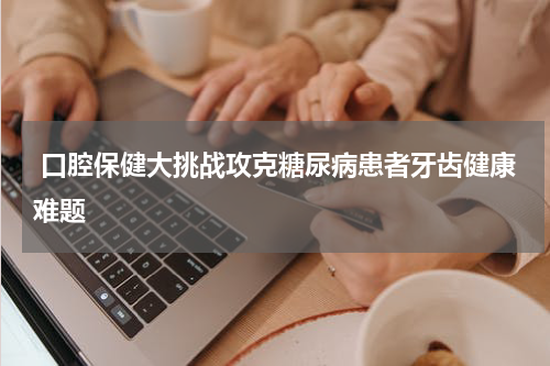  口腔保健大挑战攻克糖尿病患者牙齿健康难题